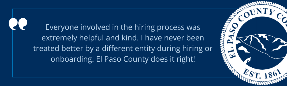 Quote icon. "Everyone involved in the hiring process was extremely helpful and kind. I have never been treated better by a different entity during hiring or onboarding. El Paso County does it right!"